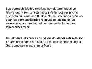 Las permeabilidades relativas son determinadas en 
laboratorio y son características de la roca reservorio 
que está saturada con fluidos. No es una buena práctica 
usar las permeabilidades relativas obtenidas en un 
reservorio para predecir el comportamiento de otro 
reservorio similar. 
Usualmente, las curvas de permeabilidades relativas son 
presentadas como función de las saturaciones de agua 
Sw, como se muestra en la figura 
 