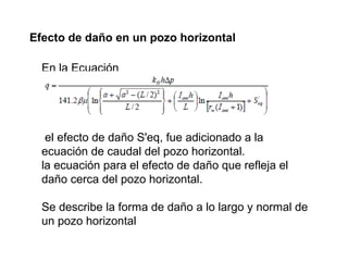 Efecto de daño en un pozo horizontal 
En la Ecuación 
el efecto de daño S'eq, fue adicionado a la 
ecuación de caudal del pozo horizontal. 
la ecuación para el efecto de daño que refleja el 
daño cerca del pozo horizontal. 
Se describe la forma de daño a lo largo y normal de 
un pozo horizontal 
 