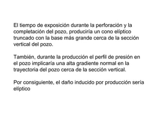 El tiempo de exposición durante la perforación y la 
completación del pozo, produciría un cono elíptico 
truncado con la base más grande cerca de la sección 
vertical del pozo. 
También, durante la producción el perfil de presión en 
el pozo implicaría una alta gradiente normal en la 
trayectoria del pozo cerca de la sección vertical. 
Por consiguiente, el daño inducido por producción sería 
elíptico 
 