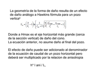 La geometría de la forma de daño resulta de un efecto 
de daño análogo a Hawkins fórmula para un pozo 
vertical: 
Donde a Hmax es el eje horizontal más grande (cerca 
de la sección vertical) de daño del cono. 
La ecuación anterior, no asume daño al final del pozo. 
El efecto de daño puede ser adicionado al denominador 
de la ecuación de caudal de un pozo horizontal pero 
deberá ser multiplicado por la relacion de anisotropia 
h* I ani / L, 
 