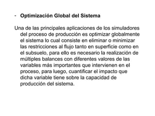 - Optimización Global del Sistema 
Una de las principales aplicaciones de los simuladores 
del proceso de producción es optimizar globalmente 
el sistema lo cual consiste en eliminar o minimizar 
las restricciones al flujo tanto en superficie como en 
el subsuelo, para ello es necesario la realización de 
múltiples balances con diferentes valores de las 
variables más importantes que intervienen en el 
proceso, para luego, cuantificar el impacto que 
dicha variable tiene sobre la capacidad de 
producción del sistema. 
 
