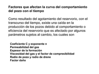 Factores que afectan la curva del comportamiento 
del pozo con el tiempo 
Como resultado del agotamiento del reservorio, con el 
transcurso del tiempo, existe una caída en la 
producción de los pozos debido al comportamiento o 
eficiencia del reservorio que es afectado por algunos 
parámetros sujetos al cambio, los cuales son 
Coeficiente C y exponente n 
Permeabilidad del gas 
Espesor de la formación 
Viscosidad del gas y el factor de compresibilidad 
Radio de pozo y radio de drene 
Factor daño 
 