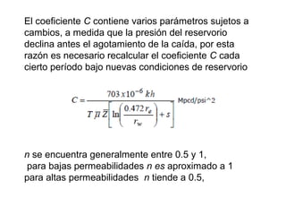 El coeficiente C contiene varios parámetros sujetos a 
cambios, a medida que la presión del reservorio 
declina antes el agotamiento de la caída, por esta 
razón es necesario recalcular el coeficiente C cada 
cierto período bajo nuevas condiciones de reservorio 
n se encuentra generalmente entre 0.5 y 1, 
para bajas permeabilidades n es aproximado a 1 
para altas permeabilidades n tiende a 0.5, 
 