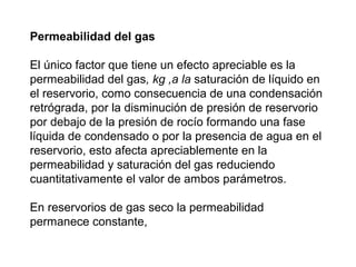 Permeabilidad del gas 
El único factor que tiene un efecto apreciable es la 
permeabilidad del gas, kg ,a la saturación de líquido en 
el reservorio, como consecuencia de una condensación 
retrógrada, por la disminución de presión de reservorio 
por debajo de la presión de rocío formando una fase 
líquida de condensado o por la presencia de agua en el 
reservorio, esto afecta apreciablemente en la 
permeabilidad y saturación del gas reduciendo 
cuantitativamente el valor de ambos parámetros. 
En reservorios de gas seco la permeabilidad 
permanece constante, 
 