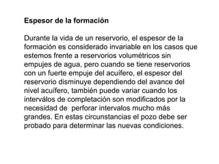 Espesor de la formación 
Durante la vida de un reservorio, el espesor de la 
formación es considerado invariable en los casos que 
estemos frente a reservorios volumétricos sin 
empujes de agua, pero cuando se tiene reservorios 
con un fuerte empuje del acuífero, el espesor del 
reservorio disminuye dependiendo del avance del 
nivel acuífero, también puede variar cuando los 
interválos de completación son modificados por la 
necesidad de perforar intervalos mucho más 
grandes. En estas circunstancias el pozo debe ser 
probado para determinar las nuevas condiciones. 
 