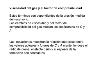 Viscosidad del gas y el factor de compresibilidad 
Estos términos son dependientes de la presión medida 
del reservorio. 
Los cambios de viscosidad y del factor de 
compresibilidad del gas afectan los coeficientes de C y 
A 
Las ecuaciones muestran la relación que existe entre 
los valores actuales y futuros de C y A manteniéndose el 
radio de drene, el efecto daño y el espesor de la 
formación son constantes 
 