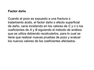 Factor daño 
Cuando el pozo es expuesto a una fractura o 
tratamiento ácido, el factor daño o efecto superficial 
de daño, varía incidiendo en los valores de C y n o los 
coeficientes de A y B siguiendo el método de análisis 
que se utiliza debiendo recalcularlos, para lo cual se 
tiene que realizar nuevas pruebas de pozo y evaluar 
los nuevos valores de los coeficientes afectados. 
 