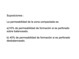 Suposiciones : 
La permeabilidad de la zona compactada es: 
a)10% de permeabilidad de formación si es perforado 
sobre balanceado. 
b) 40% de permeabilidad de formación si es perforado 
desbalanceado. 
 