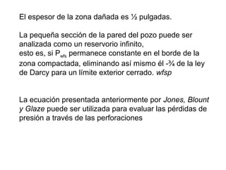 El espesor de la zona dañada es ½ pulgadas. 
La pequeña sección de la pared del pozo puede ser 
analizada como un reservorio infinito, 
esto es, si Pwfs permanece constante en el borde de la 
zona compactada, eliminando así mismo él -¾ de la ley 
de Darcy para un límite exterior cerrado. wfsp 
La ecuación presentada anteriormente por Jones, Blount 
y Glaze puede ser utilizada para evaluar las pérdidas de 
presión a través de las perforaciones 
 
