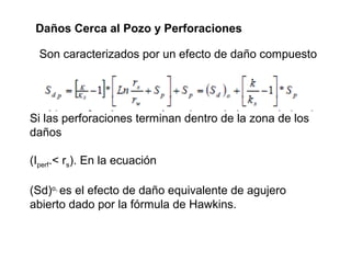 Daños Cerca al Pozo y Perforaciones 
Son caracterizados por un efecto de daño compuesto 
Si las perforaciones terminan dentro de la zona de los 
daños 
(Iperf.< rs). En la ecuación 
(Sd)o, es el efecto de daño equivalente de agujero 
abierto dado por la fórmula de Hawkins. 
 