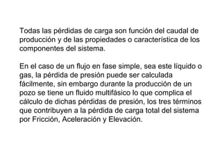 Todas las pérdidas de carga son función del caudal de 
producción y de las propiedades o característica de los 
componentes del sistema. 
En el caso de un flujo en fase simple, sea este líquido o 
gas, la pérdida de presión puede ser calculada 
fácilmente, sin embargo durante la producción de un 
pozo se tiene un fluido multifásico lo que complica el 
cálculo de dichas pérdidas de presión, los tres términos 
que contribuyen a la pérdida de carga total del sistema 
por Fricción, Aceleración y Elevación. 
 