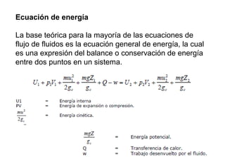 Ecuación de energía 
La base teórica para la mayoría de las ecuaciones de 
flujo de fluidos es la ecuación general de energía, la cual 
es una expresión del balance o conservación de energía 
entre dos puntos en un sistema. 
 
