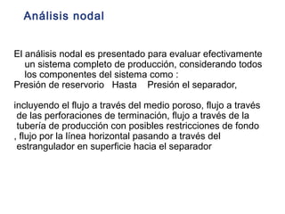 Análisis nodal 
El análisis nodal es presentado para evaluar efectivamente 
un sistema completo de producción, considerando todos 
los componentes del sistema como : 
Presión de reservorio Hasta Presión el separador, 
incluyendo el flujo a través del medio poroso, flujo a través 
de las perforaciones de terminación, flujo a través de la 
tubería de producción con posibles restricciones de fondo 
, flujo por la línea horizontal pasando a través del 
estrangulador en superficie hacia el separador 
 