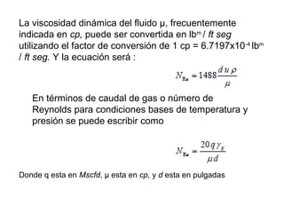 La viscosidad dinámica del fluido μ, frecuentemente 
indicada en cp, puede ser convertida en lbm / ft seg 
utilizando el factor de conversión de 1 cp = 6.7197x10-4 lbm 
/ ft seg. Y la ecuación será : 
En términos de caudal de gas o número de 
Reynolds para condiciones bases de temperatura y 
presión se puede escribir como 
Donde q esta en Mscfd, μ esta en cp, y d esta en pulgadas 
 