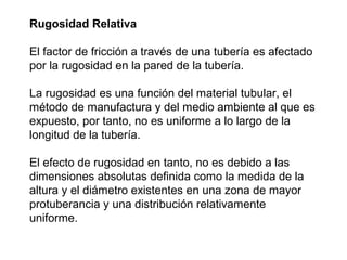Rugosidad Relativa 
El factor de fricción a través de una tubería es afectado 
por la rugosidad en la pared de la tubería. 
La rugosidad es una función del material tubular, el 
método de manufactura y del medio ambiente al que es 
expuesto, por tanto, no es uniforme a lo largo de la 
longitud de la tubería. 
El efecto de rugosidad en tanto, no es debido a las 
dimensiones absolutas definida como la medida de la 
altura y el diámetro existentes en una zona de mayor 
protuberancia y una distribución relativamente 
uniforme. 
 