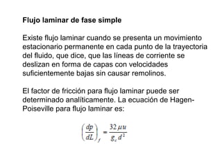 Flujo laminar de fase simple 
Existe flujo laminar cuando se presenta un movimiento 
estacionario permanente en cada punto de la trayectoria 
del fluido, que dice, que las líneas de corriente se 
deslizan en forma de capas con velocidades 
suficientemente bajas sin causar remolinos. 
El factor de fricción para flujo laminar puede ser 
determinado analíticamente. La ecuación de Hagen- 
Poiseville para flujo laminar es: 
 
