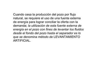 Cuando cesa la producción del pozo por flujo 
natural, se requiere el uso de una fuente externa 
de energía para lograr conciliar la oferta con la 
demanda; la utilización de esta fuente externa de 
energía en el pozo con fines de levantar los fluidos 
desde el fondo del pozo hasta el separador es lo 
que se denomina método de LEVANTAMIENTO 
ARTIFICIAL. 
 