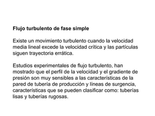 Flujo turbulento de fase simple 
Existe un movimiento turbulento cuando la velocidad 
media lineal excede la velocidad crítica y las partículas 
siguen trayectoria errática. 
Estudios experimentales de flujo turbulento, han 
mostrado que el perfil de la velocidad y el gradiente de 
presión son muy sensibles a las características de la 
pared de tubería de producción y líneas de surgencia, 
características que se pueden clasificar como: tuberías 
lisas y tuberías rugosas. 
 