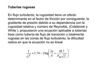 Tuberías rugosas 
En flujo turbulento, la rugosidad tiene un efecto 
determinante en el factor de fricción por consiguiente, la 
gradiente de presión debido a su dependencia con la 
rugosidad relativa y número de Reynolds, (Colebrook y 
While ), propusieron una ecuación aplicable a tuberías 
lisas como tubería de flujo de transición y totalmente 
rugosas en las zonas de flujo turbulento, la dificultad 
radica en que la ecuación no es lineal 
 