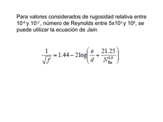 Para valores considerados de rugosidad relativa entre 
10-6 y 10-2 , número de Reynolds entre 5x103 y 108, se 
puede utilizar la ecuación de Jain. 
 