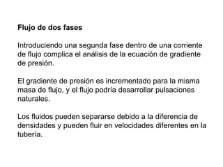Flujo de dos fases 
Introduciendo una segunda fase dentro de una corriente 
de flujo complica el análisis de la ecuación de gradiente 
de presión. 
El gradiente de presión es incrementado para la misma 
masa de flujo, y el flujo podría desarrollar pulsaciones 
naturales. 
Los fluidos pueden separarse debido a la diferencia de 
densidades y pueden fluir en velocidades diferentes en la 
tubería. 
 