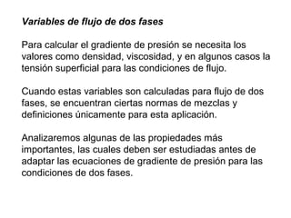 Variables de flujo de dos fases 
Para calcular el gradiente de presión se necesita los 
valores como densidad, viscosidad, y en algunos casos la 
tensión superficial para las condiciones de flujo. 
Cuando estas variables son calculadas para flujo de dos 
fases, se encuentran ciertas normas de mezclas y 
definiciones únicamente para esta aplicación. 
Analizaremos algunas de las propiedades más 
importantes, las cuales deben ser estudiadas antes de 
adaptar las ecuaciones de gradiente de presión para las 
condiciones de dos fases. 
 