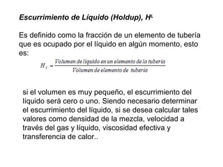 Escurrimiento de Líquido (Holdup), HL 
Es definido como la fracción de un elemento de tubería 
que es ocupado por el líquido en algún momento, esto 
es: 
si el volumen es muy pequeño, el escurrimiento del 
líquido será cero o uno. Siendo necesario determinar 
el escurrimiento del líquido, si se desea calcular tales 
valores como densidad de la mezcla, velocidad a 
través del gas y líquido, viscosidad efectiva y 
transferencia de calor.. 
 