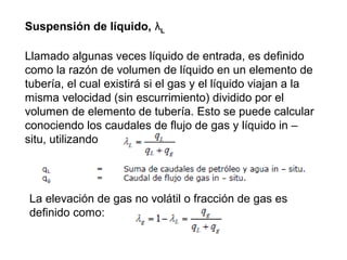 Suspensión de líquido, λL 
Llamado algunas veces líquido de entrada, es definido 
como la razón de volumen de líquido en un elemento de 
tubería, el cual existirá si el gas y el líquido viajan a la 
misma velocidad (sin escurrimiento) dividido por el 
volumen de elemento de tubería. Esto se puede calcular 
conociendo los caudales de flujo de gas y líquido in – 
situ, utilizando 
La elevación de gas no volátil o fracción de gas es 
definido como: 
 