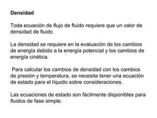 Densidad 
Toda ecuación de flujo de fluido requiere que un valor de 
densidad de fluido 
La densidad se requiere en la evaluación de los cambios 
de energía debido a la energía potencial y los cambios de 
energía cinética. 
Para calcular los cambios de densidad con los cambios 
de presión y temperatura, se necesita tener una ecuación 
de estado para el líquido sobre consideraciones. 
Las ecuaciones de estado son fácilmente disponibles para 
fluidos de fase simple. 
 