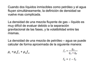 Cuando dos líquidos inmiscibles como petróleo y el agua 
fluyen simultáneamente, la definición de densidad se 
vuelve mas complicada. 
La densidad de una mezcla fluyente de gas – líquido es 
muy difícil de evaluar debido a la separación 
gravitacional de las fases, y la volatibilidad entre las 
mismas. 
La densidad de una mezcla de petróleo – agua se puede 
calcular de forma aproximada de la siguiente manera: 
ρL = ρoƒo + ρwƒw 
 