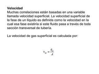 Velocidad 
Muchas correlaciones están basadas en una variable 
llamada velocidad superficial. La velocidad superficial de 
la fase de un líquido es definida como la velocidad en la 
cual esa fase existiría si este fluido pasa a través de toda 
sección transversal de tubería. 
La velocidad de gas superficial es calculada por: 
 