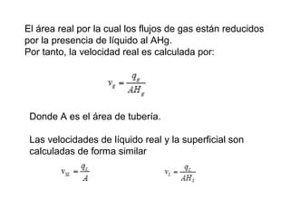 El área real por la cual los flujos de gas están reducidos 
por la presencia de líquido al AHg. 
Por tanto, la velocidad real es calculada por: 
Donde A es el área de tubería. 
Las velocidades de líquido real y la superficial son 
calculadas de forma similar 
 