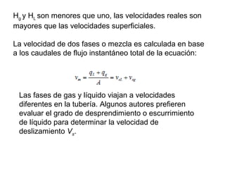 Hg 
y HL 
son menores que uno, las velocidades reales son 
mayores que las velocidades superficiales. 
La velocidad de dos fases o mezcla es calculada en base 
a los caudales de flujo instantáneo total de la ecuación: 
Las fases de gas y líquido viajan a velocidades 
diferentes en la tubería. Algunos autores prefieren 
evaluar el grado de desprendimiento o escurrimiento 
de líquido para determinar la velocidad de 
deslizamiento Vs. 
 