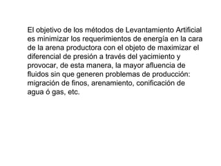 El objetivo de los métodos de Levantamiento Artificial 
es minimizar los requerimientos de energía en la cara 
de la arena productora con el objeto de maximizar el 
diferencial de presión a través del yacimiento y 
provocar, de esta manera, la mayor afluencia de 
fluidos sin que generen problemas de producción: 
migración de finos, arenamiento, conificación de 
agua ó gas, etc. 
 