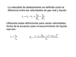La velocidad de deslizamiento es definida como la 
diferencia entre las velocidades de gas real y liquido 
Utilizando estas definiciones para varias velocidades, 
forma de la ecuacion para no-escurrimiento de líquido 
real son: 
 