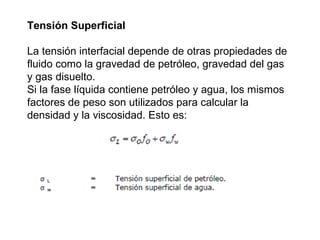 Tensión Superficial 
La tensión interfacial depende de otras propiedades de 
fluido como la gravedad de petróleo, gravedad del gas 
y gas disuelto. 
Si la fase líquida contiene petróleo y agua, los mismos 
factores de peso son utilizados para calcular la 
densidad y la viscosidad. Esto es: 
 