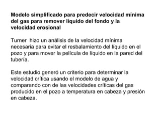 Modelo simplificado para predecir velocidad mínima 
del gas para remover líquido del fondo y la 
velocidad erosional 
Turner hizo un análisis de la velocidad mínima 
necesaria para evitar el resbalamiento del líquido en el 
pozo y para mover la película de líquido en la pared del 
tubería. 
Este estudio generó un criterio para determinar la 
velocidad crítica usando el modelo de agua y 
comparando con de las velocidades críticas del gas 
producido en el pozo a temperatura en cabeza y presión 
en cabeza. 
 