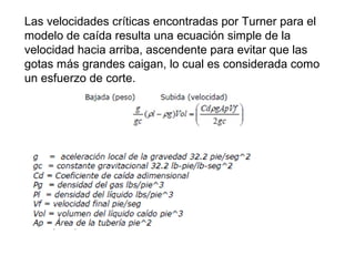 Las velocidades críticas encontradas por Turner para el 
modelo de caída resulta una ecuación simple de la 
velocidad hacia arriba, ascendente para evitar que las 
gotas más grandes caigan, lo cual es considerada como 
un esfuerzo de corte. 
 