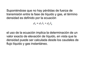 Suponiéndose que no hay pérdidas de fuerza de 
transmisión entre la fase de líquido y gas, el término 
densidad es definido por la ecuación 
el uso de la ecuación implica la determinación de un 
valor exacto de elevación de líquido, en vista que la 
densidad puede ser calculada desde los caudales de 
flujo líquido y gas instantáneo. 
 