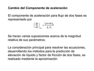 Cambio del Componente de aceleración 
El componente de aceleración para flujo de dos fases es 
representado por 
Se hacen varias suposiciones acerca de la magnitud 
relativa de sus parámetros. 
La consideración principal para resolver las ecuaciones, 
desarrollando los métodos para la predicción de 
elevación de líquido y factor de fricción de dos fases, es 
realizado mediante la aproximación. 
 