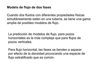 Modelo de flujo de dos fases 
Cuando dos fluidos con diferentes propiedades físicas 
simultáneamente están en una tubería, se tiene una gama 
amplia de posibles modelos de flujo. 
La predicción de modelos de flujo, para pozos 
horizontales es la más compleja que para flujos de 
pozos verticales. 
Para flujo horizontal, las fases se tienden a separar 
por efecto de la densidad provocando una especie de 
flujo estratificado que es común. 
 