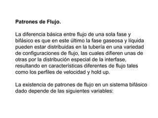 Patrones de Flujo. 
La diferencia básica entre flujo de una sola fase y 
bifásico es que en este último la fase gaseosa y líquida 
pueden estar distribuidas en la tubería en una variedad 
de configuraciones de flujo, las cuales difieren unas de 
otras por la distribución especial de la interfase, 
resultando en características diferentes de flujo tales 
como los perfiles de velocidad y hold up. 
La existencia de patrones de flujo en un sistema bifásico 
dado depende de las siguientes variables: 
 