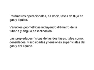Parámetros operacionales, es decir, tasas de flujo de 
gas y líquido. 
Variables geométricas incluyendo diámetro de la 
tubería y ángulo de inclinación. 
Las propiedades físicas de las dos fases, tales como; 
densidades, viscosidades y tensiones superficiales del 
gas y del líquido. 
 