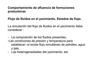 Comportamiento de afluencia de formaciones 
productoras 
Flujo de fluidos en el yacimiento. Estados de flujo. 
La simulación del flujo de fluidos en el yacimiento debe 
considerar : 
- La composición de los fluidos presentes, 
-Las condiciones de presión y temperatura para 
establecer -si existe flujo simultáneo de petróleo, agua 
y gas, 
- Las heterogeneidades del yacimiento, etc. 
 