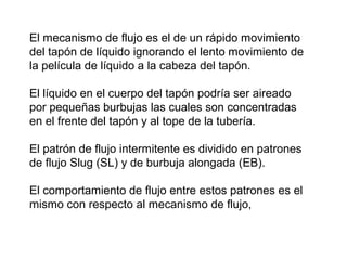 El mecanismo de flujo es el de un rápido movimiento 
del tapón de líquido ignorando el lento movimiento de 
la película de líquido a la cabeza del tapón. 
El líquido en el cuerpo del tapón podría ser aireado 
por pequeñas burbujas las cuales son concentradas 
en el frente del tapón y al tope de la tubería. 
El patrón de flujo intermitente es dividido en patrones 
de flujo Slug (SL) y de burbuja alongada (EB). 
El comportamiento de flujo entre estos patrones es el 
mismo con respecto al mecanismo de flujo, 
 