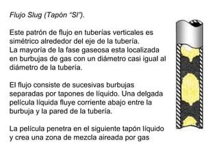 Flujo Slug (Tapón “Sl”). 
Este patrón de flujo en tuberías verticales es 
simétrico alrededor del eje de la tubería. 
La mayoría de la fase gaseosa esta localizada 
en burbujas de gas con un diámetro casi igual al 
diámetro de la tubería. 
El flujo consiste de sucesivas burbujas 
separadas por tapones de líquido. Una delgada 
película líquida fluye corriente abajo entre la 
burbuja y la pared de la tubería. 
La película penetra en el siguiente tapón líquido 
y crea una zona de mezcla aireada por gas 
 