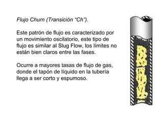 Flujo Churn (Transición “Ch”). 
Este patrón de flujo es caracterizado por 
un movimiento oscilatorio, este tipo de 
flujo es similar al Slug Flow, los límites no 
están bien claros entre las fases. 
Ocurre a mayores tasas de flujo de gas, 
donde el tapón de líquido en la tubería 
llega a ser corto y espumoso. 
 