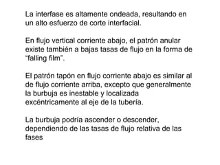 La interfase es altamente ondeada, resultando en 
un alto esfuerzo de corte interfacial. 
En flujo vertical corriente abajo, el patrón anular 
existe también a bajas tasas de flujo en la forma de 
“falling film”. 
El patrón tapón en flujo corriente abajo es similar al 
de flujo corriente arriba, excepto que generalmente 
la burbuja es inestable y localizada 
excéntricamente al eje de la tubería. 
La burbuja podría ascender o descender, 
dependiendo de las tasas de flujo relativa de las 
fases 
 
