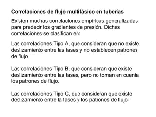Correlaciones de flujo multifásico en tuberías 
Existen muchas correlaciones empíricas generalizadas 
para predecir los gradientes de presión. Dichas 
correlaciones se clasifican en: 
Las correlaciones Tipo A, que consideran que no existe 
deslizamiento entre las fases y no establecen patrones 
de flujo 
Las correlaciones Tipo B, que consideran que existe 
deslizamiento entre las fases, pero no toman en cuenta 
los patrones de flujo. 
Las correlaciones Tipo C, que consideran que existe 
deslizamiento entre la fases y los patrones de flujo- 
 