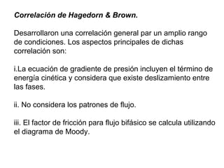 Correlación de Hagedorn & Brown. 
Desarrollaron una correlación general par un amplio rango 
de condiciones. Los aspectos principales de dichas 
correlación son: 
i.La ecuación de gradiente de presión incluyen el término de 
energía cinética y considera que existe deslizamiento entre 
las fases. 
ii. No considera los patrones de flujo. 
iii. El factor de fricción para flujo bifásico se calcula utilizando 
el diagrama de Moody. 
 